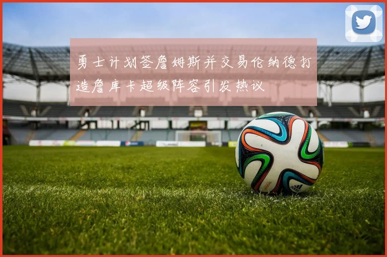 勇士计划签詹姆斯并交易伦纳德打造詹库卡超级阵容引发热议