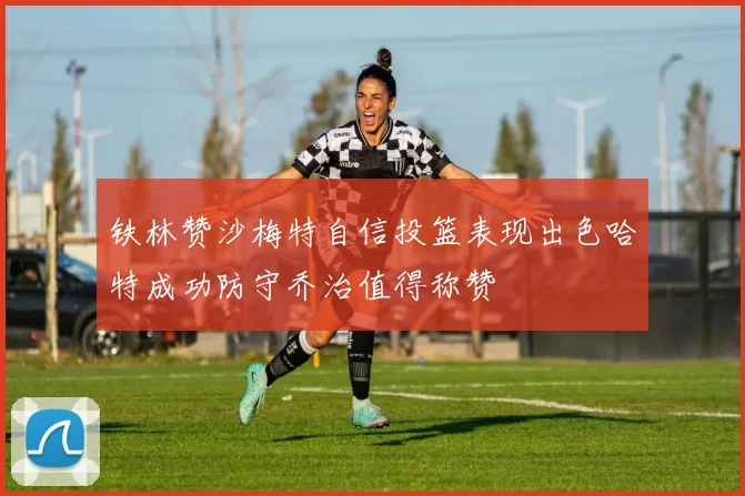 铁林赞沙梅特自信投篮表现出色哈特成功防守乔治值得称赞