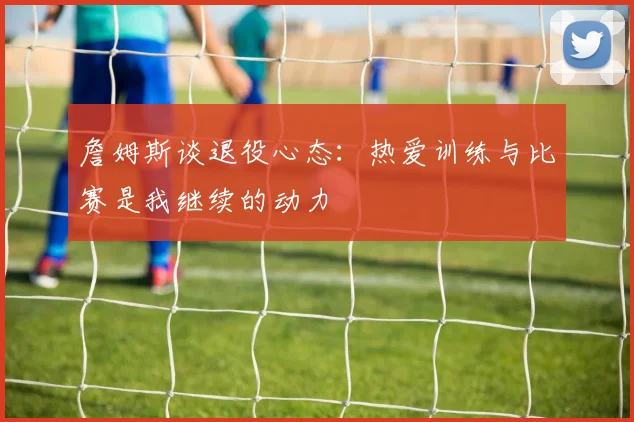 詹姆斯谈退役心态：热爱训练与比赛是我继续的动力