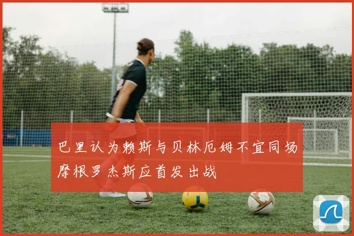 巴里认为赖斯与贝林厄姆不宜同场摩根罗杰斯应首发出战