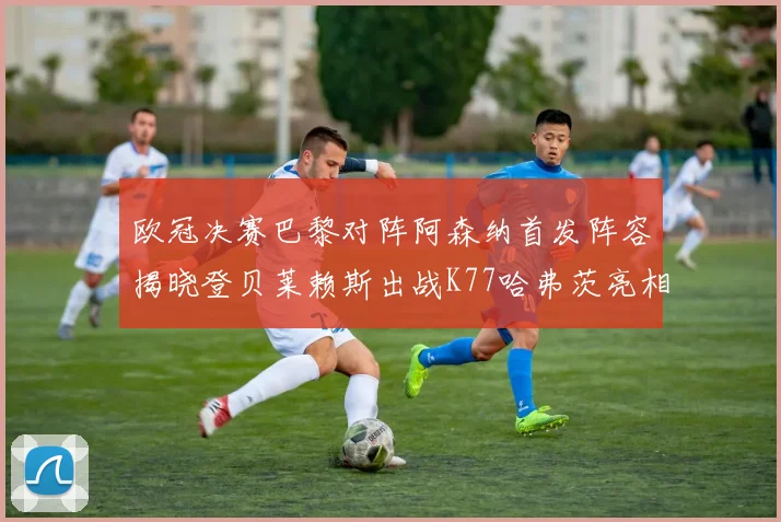 欧冠决赛巴黎对阵阿森纳首发阵容揭晓登贝莱赖斯出战K77哈弗茨亮相