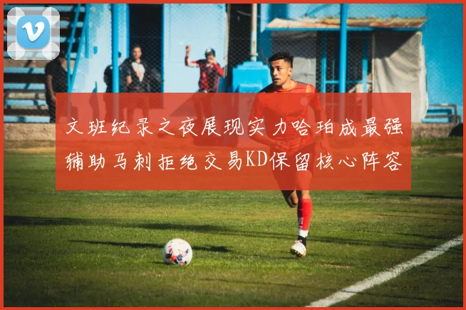 文班纪录之夜展现实力哈珀成最强辅助马刺拒绝交易KD保留核心阵容