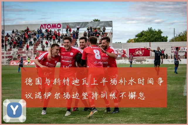 德国与科特迪瓦上半场补水时间争议诺伊尔场边坚持训练不懈怠