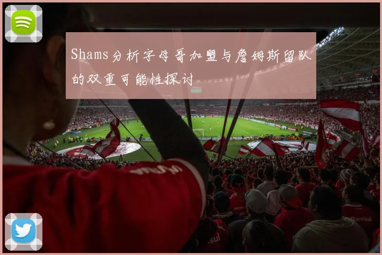 Shams分析字母哥加盟与詹姆斯留队的双重可能性探讨
