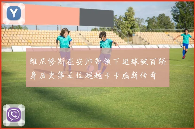 维尼修斯在安帅带领下进球破百跻身历史第五位超越卡卡成新传奇