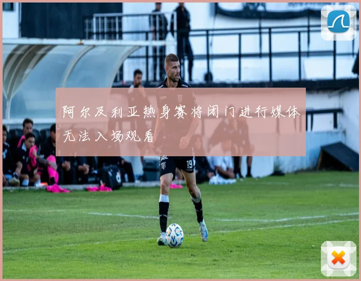阿尔及利亚热身赛将闭门进行媒体无法入场观看